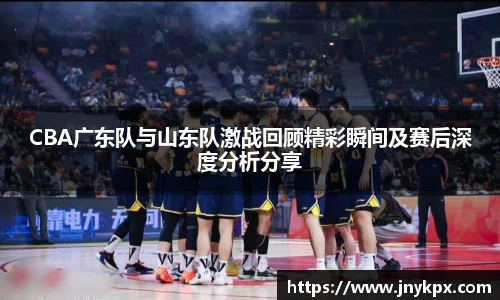 CBA广东队与山东队激战回顾精彩瞬间及赛后深度分析分享